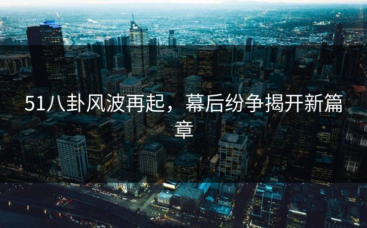 51八卦风波再起，幕后纷争揭开新篇章