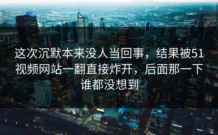 这次沉默本来没人当回事，结果被51视频网站一翻直接炸开，后面那一下谁都没想到