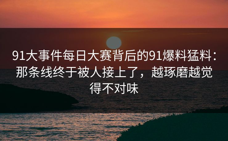 91大事件每日大赛背后的91爆料猛料：那条线终于被人接上了，越琢磨越觉得不对味