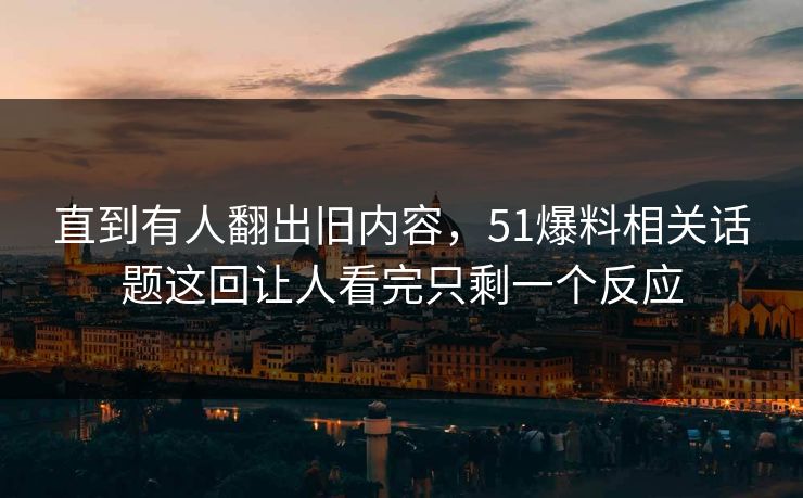 直到有人翻出旧内容，51爆料相关话题这回让人看完只剩一个反应