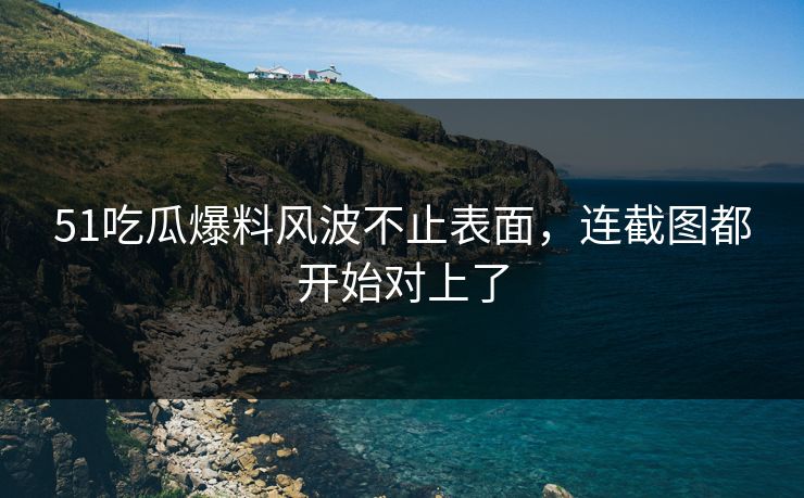 51吃瓜爆料风波不止表面，连截图都开始对上了