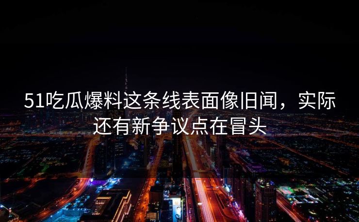 51吃瓜爆料这条线表面像旧闻，实际还有新争议点在冒头