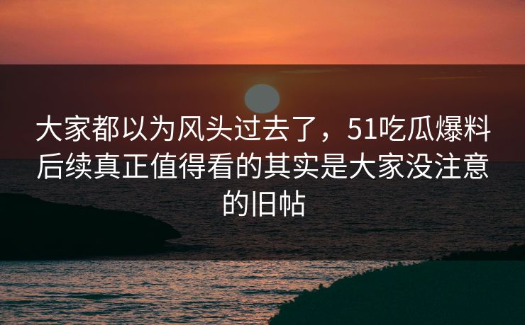 大家都以为风头过去了，51吃瓜爆料后续真正值得看的其实是大家没注意的旧帖
